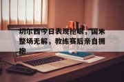 随机切尔西今日表现抢眼，国米整场无解，教练赛后亲自拥抱